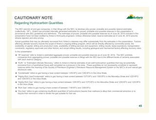 CAUTIONARY NOTE 
Regarding Hydrocarbon Quantities 
The SEC permits oil and gas companies, in their filings with the SEC, to disclose only proved, probable and possible reserve estimates 
(collectively, “3P”). Antero has provided internally generated estimates for proved, probable and possible reserves in this presentation in 
accordance with SEC guidelines and definitions. The estimates of proved, probable and possible reserves as of June 30, 2014 included in this 
presentation have not been audited by Antero’s third-party engineers. Unless otherwise noted, reserve estimates as of June 30, 2014 assume 
ethane rejection and strip pricing. 
Actual quantities that may be ultimately recovered from Antero’s interests may differ substantially from the estimates in this presentation. Factors 
affecting ultimate recovery include the scope of Antero’s ongoing drilling program, which will be directly affected by commodity prices, the 
availability of capital, drilling and production costs, availability of drilling services and equipment, drilling results, lease expirations, transportation 
constraints, regulatory approvals and other factors; and actual drilling results, including geological and mechanical factors affecting recovery rates. 
In this presentation: 
 “3P reserves” refer to Antero’s estimated aggregate proved, probable and possible reserves as of June 30, 2014. The SEC prohibits 
companies from aggregating proved, probable and possible reserves in filings with the SEC due to the different levels of certainty associated 
with each reserve category. 
 “EUR,” or “Estimated Ultimate Recovery,” refers to Antero’s internal estimates of per well hydrocarbon quantities that may be potentially 
recovered from a hypothetical future well completed as a producer in the area. These quantities do not necessarily constitute or represent 
reserves within the meaning of the Society of Petroleum Engineer’s Petroleum Resource Management System or the SEC’s oil and natural gas 
disclosure rules. 
 “Condensate” refers to gas having a heat content between 1250 BTU and 1300 BTU in the Utica Shale. 
 “Highly-Rich Gas/Condensate” refers to gas having a heat content between 1275 BTU and 1350 BTU in the Marcellus Shale and 1225 BTU 
and 1250 BTU in the Utica Shale. 
 “Highly-Rich Gas” refers to gas having a heat content between 1200 BTU and 1275 BTU in the Marcellus Shale and 1200 BTU and 1225 BTU 
in the Utica Shale. 
 “Rich Gas” refers to gas having a heat content of between 1100 BTU and 1200 BTU. 
 “Dry Gas” refers to gas containing insufficient quantities of hydrocarbons heavier than methane to allow their commercial extraction or to 
require their removal in order to render the gas suitable for fuel use. 
45 
