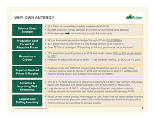 WHY OWN ANTERO?
3
 $3.9 billion of consolidated liquidity available (6/30/2016)
 Ba2/BB corporate ratings affirmed; $4.5 billion AR borrowing base affirmed
 Stable leverage not increasing through the down cycle
Balance Sheet
Strength
Production Sold
Forward at
Attractive Prices
Momentum +
Growth
Superior Realized
Prices & Margins
Attractive &
Improving Well
Economics
Largest Core
Drilling Inventory
 94% of forecasted production hedged through 2018 at $3.81/MMBtu
 $2.1 billion mark-to-market on 3.4 Tcfe hedge position as of 6/30/2016
 Over 38 Tcfe of unhedged 3P inventory to drill and produce as prices improve(1)
 17% production growth guidance in 2016
 Newly revised 20% to 25% growth target for 2017
 Flexibility to adjust activity up or down – 7 rigs currently running, 70 DUCs at YE 2016
 Realized prices and EBITDAX margins lead Appalachian peers by a wide margin
 Forecast positive basis to Nymex in 2016 and beyond due to large FT portfolio with
superior pricing points; low average cost of $0.46 per MMBtu
 51% to 77% ROR at 6/30/2016 strip prices assuming 2.0 Bcf/1,000’ EURs in high grade
liquids-rich Marcellus and latest well costs; 49% to 62% ROR for Utica wells
 Long laterals up to 14,000 ft.; rolling off legacy drilling and completion contracts;
multiple process improvements and higher proppant loading all improving RORs
 Based on well control geologic interpretation of core, Antero has the largest drilling inventory
in the core of the two plays with over 4,300 undrilled core locations including 1,600 high-
graded core locations, pro forma for the acquisition
 Antero continues to consolidate its acreage position
1. Pro forma for acreage acquisition announced 6/9/2016.
 