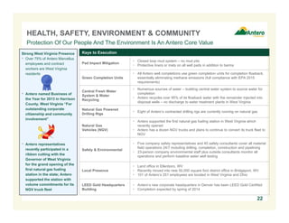 HEALTH, SAFETY, ENVIRONMENT & COMMUNITY
Protection Of Our People And The Environment Is An Antero Core Value
Strong West Virginia Presence
 Over 75% of Antero Marcellus
employees and contract
workers are West Virginia
residents

Keys to Execution

the Year for 2013 in Harrison
County, West Virginia “For
outstanding corporate
citizenship and community
involvement”

 Closed loop mud system – no mud pits
 Protective liners or mats on all well pads in addition to berms

Green Completion Units

 All Antero well completions use green completion units for completion flowback,
essentially eliminating methane emissions (full compliance with EPA 2015
requirements)

Central Fresh Water
System & Water
Recycling

 Numerous sources of water – building central water system to source water for
completion
 Antero recycles over 95% of its flowback water with the remainder injected into
disposal wells – no discharge to water treatment plants in West Virginia

Natural Gas Powered
Drilling Rigs

 Eight of Antero’s contracted drilling rigs are currently running on natural gas

Natural Gas
Vehicles (NGV)

 Antero named Business of

Pad Impact Mitigation

 Antero supported the first natural gas fueling station in West Virginia which
recently opened
 Antero has a dozen NGV trucks and plans to continue to convert its truck fleet to
NGV

Safety & Environmental

 Five company safety representatives and 45 safety consultants cover all material
field operations 24/7 including drilling, completion, construction and pipelining
 23-person company environmental staff plus outside consultants monitor all
operations and perform baseline water well testing

Local Presence

 Land office in Ellenboro, WV
 Recently moved into new 50,000 square foot district office in Bridgeport, WV
 101 of Antero’s 251 employees are located in West Virginia and Ohio

LEED Gold Headquarters
Building

 Antero’s new corporate headquarters in Denver has been LEED Gold Certified
 Completion expected by spring of 2014

 Antero representatives
recently participated in a
ribbon cutting with the
Governor of West Virginia
for the grand opening of the
first natural gas fueling
station in the state; Antero
supported the station with
volume commitments for its
NGV truck fleet

22

 