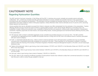 CAUTIONARY NOTE
Regarding Hydrocarbon Quantities
The SEC permits oil and gas companies, in their filings with the SEC, to disclose only proved, probable and possible reserve estimates
(collectively, “3P”). Antero has provided internally generated estimates for proved, probable and possible reserves in this presentation in
accordance with SEC guidelines and definitions. The estimates of proved, probable and possible reserves as of June 30, 2013 included in this
presentation have been audited by Antero’s third-party engineers. Unless otherwise noted, reserve estimates are as of June 30, 2013, assuming
ethane rejection and strip pricing.
Actual quantities that may be ultimately recovered from Antero’s interests may differ substantially from the estimates in this presentation. Factors
affecting ultimate recovery include the scope of Antero’s ongoing drilling program, which will be directly affected by commodity prices, the
availability of capital, drilling and production costs, availability of drilling services and equipment, drilling results, lease expirations, transportation
constraints, regulatory approvals and other factors; and actual drilling results, including geological and mechanical factors affecting recovery rates.
In this presentation:
 “3P reserves” refer to Antero’s estimated aggregate proved, probable and possible reserves as of June 30, 2013. The SEC prohibits
companies from aggregating proved, probable and possible reserves in filings with the SEC due to the different levels of certainty associated
with each reserve category.
 “EUR,” or “Estimated Ultimate Recovery,” refers to Antero’s internal estimates of per well hydrocarbon quantities that may be potentially
recovered from a hypothetical future well completed as a producer in the area. These quantities do not necessarily constitute or represent
reserves within the meaning of the Society of Petroleum Engineer’s Petroleum Resource Management System or the SEC’s oil and natural gas
disclosure rules.
 “Highly-rich/condensate” refers to gas having a heat content between 1275 BTU and 1350 BTU in the Marcellus Shale and 1250 BTU and 1300
BTU in the Utica Shale.
 “Highly-rich gas” refers to gas having a heat content between 1200 BTU and 1275 BTU in the Marcellus Shale and 1200 BTU and 1250 BTU in
the Utica Shale.
 “Rich gas” refers to gas having a heat content of between 1100 BTU to 1200 BTU.
 “Dry gas” refers to gas containing insufficient quantities of hydrocarbons heavier than methane to allow their commercial extraction or to require
their removal in order to render the gas suitable for fuel use.

32

 