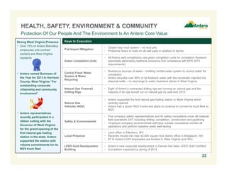 HEALTH, SAFETY, ENVIRONMENT & COMMUNITY
Protection Of Our People And The Environment Is An Antero Core Value
Strong West Virginia Presence
 Over 75% of Antero Marcellus
employees and contract
workers are West Virginia
residents

Keys to Execution

 Antero named Business of

 Closed loop mud system – no mud pits
 Protective liners or mats on all well pads in addition to berms

Green Completion Units

 All Antero well completions use green completion units for completion flowback,
essentially eliminating methane emissions (full compliance with EPA 2015
requirements)

Central Fresh Water
System & Water
Recycling

 Numerous sources of water – building central water system to source water for
completion
 Antero recycles over 95% of its flowback water with the remainder injected into
disposal wells – no discharge to water treatment plants in West Virginia

Natural Gas Powered
Drilling Rigs

 Eight of Antero’s contracted drilling rigs are running on natural gas and the
majority of its rigs should run on natural gas by year-end 2013

Natural Gas
Vehicles (NGV)

the Year for 2013 in Harrison
County, West Virginia “For
outstanding corporate
citizenship and community
involvement”

Pad Impact Mitigation

 Antero supported the first natural gas fueling station in West Virginia which
recently opened
 Antero has a dozen NGV trucks and plans to continue to convert its truck fleet to
NGV

Safety & Environmental

 Five company safety representatives and 40 safety consultants cover all material
field operations 24/7 including drilling, completion, construction and pipelining
 10-person company environmental staff plus outside consultants monitor all
operations and perform baseline water well testing

Local Presence

 Land office in Ellenboro, WV
 Recently moved into new 50,000 square foot district office in Bridgeport, WV
 87 of Antero’s 233 employees are located in West Virginia and Ohio

LEED Gold Headquarters
Building

 Antero’s new corporate headquarters in Denver has been LEED Gold Certified
 Completion expected by spring of 2014

 Antero representatives
recently participated in a
ribbon cutting with the
Governor of West Virginia
for the grand opening of the
first natural gas fueling
station in the state; Antero
supported the station with
volume commitments for its
NGV truck fleet

22

 