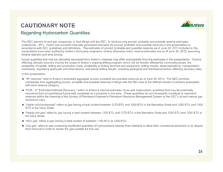 CAUTIONARY NOTE
Regarding Hydrocarbon Quantities
The SEC permits oil and gas companies, in their filings with the SEC, to disclose only proved, probable and possible reserve estimates
(collectively, “3P”). Antero has provided internally generated estimates for proved, probable and possible reserves in this presentation in
accordance with SEC guidelines and definitions. The estimates of proved, probable and possible reserves as of June 30, 2013 included in this
presentation have been audited by Antero’s third-party engineers. Unless otherwise noted, reserve estimates are as of June 30, 2013, assuming
ethane rejection and strip pricing.
Actual quantities that may be ultimately recovered from Antero’s interests may differ substantially from the estimates in this presentation. Factors
affecting ultimate recovery include the scope of Antero’s ongoing drilling program, which will be directly affected by commodity prices, the
availability of capital, drilling and production costs, availability of drilling services and equipment, drilling results, lease expirations, transportation
constraints, regulatory approvals and other factors; and actual drilling results, including geological and mechanical factors affecting recovery rates.
In this presentation:
 “3P reserves” refer to Antero’s estimated aggregate proved, probable and possible reserves as of June 30, 2013. The SEC prohibits
companies from aggregating proved, probable and possible reserves in filings with the SEC due to the different levels of certainty associated
with each reserve category.
 “EUR,” or “Estimated Ultimate Recovery,” refers to Antero’s internal estimates of per well hydrocarbon quantities that may be potentially
recovered from a hypothetical future well completed as a producer in the area. These quantities do not necessarily constitute or represent
reserves within the meaning of the Society of Petroleum Engineer’s Petroleum Resource Management System or the SEC’s oil and natural gas
disclosure rules.
 “Highly-rich/condensate” refers to gas having a heat content between 1275 BTU and 1350 BTU in the Marcellus Shale and 1250 BTU and 1300
BTU in the Utica Shale.
 “Highly-rich gas” refers to gas having a heat content between 1200 BTU and 1275 BTU in the Marcellus Shale and 1200 BTU and 1250 BTU in
the Utica Shale.
 “Rich gas” refers to gas having a heat content of between 1100 BTU to 1200 BTU.
 “Dry gas” refers to gas containing insufficient quantities of hydrocarbons heavier than methane to allow their commercial extraction or to require
their removal in order to render the gas suitable for fuel use.

31

 
