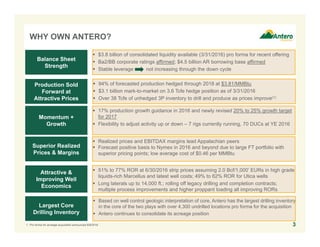 WHY OWN ANTERO?
3
 $3.8 billion of consolidated liquidity available (3/31/2016) pro forma for recent offering
 Ba2/BB corporate ratings affirmed; $4.5 billion AR borrowing base affirmed
 Stable leverage not increasing through the down cycle
Balance Sheet
Strength
Production Sold
Forward at
Attractive Prices
Momentum +
Growth
Superior Realized
Prices & Margins
Attractive &
Improving Well
Economics
Largest Core
Drilling Inventory
 94% of forecasted production hedged through 2018 at $3.81/MMBtu
 $3.1 billion mark-to-market on 3.6 Tcfe hedge position as of 3/31/2016
 Over 38 Tcfe of unhedged 3P inventory to drill and produce as prices improve(1)
 17% production growth guidance in 2016 and newly revised 20% to 25% growth target
for 2017
 Flexibility to adjust activity up or down – 7 rigs currently running, 70 DUCs at YE 2016
 Realized prices and EBITDAX margins lead Appalachian peers
 Forecast positive basis to Nymex in 2016 and beyond due to large FT portfolio with
superior pricing points; low average cost of $0.46 per MMBtu
 51% to 77% ROR at 6/30/2016 strip prices assuming 2.0 Bcf/1,000’ EURs in high grade
liquids-rich Marcellus and latest well costs; 49% to 62% ROR for Utica wells
 Long laterals up to 14,000 ft.; rolling off legacy drilling and completion contracts;
multiple process improvements and higher proppant loading all improving RORs
 Based on well control geologic interpretation of core, Antero has the largest drilling inventory
in the core of the two plays with over 4,300 undrilled locations pro forma for the acquisition
 Antero continues to consolidate its acreage position
1. Pro forma for acreage acquisition announced 6/9/2016.
 