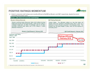 Moody's S&P
POSITIVE RATINGS MOMENTUM
Moody’s / S&P Historical Corporate Credit Ratings
“Outlook Stable. The affirmation reflects our view that Antero will
maintain funds from operations (FFO)/Debt above 20% in 2016, as it
continues to invest and grow production in the Marcellus Shale. The
company has very good hedges in place, which will limit exposure to
commodity prices.”
- S&P Credit Research, February 2016
“Moody’s confirmed Antero Resources’ rating, which reflects its strong
hedge book through 2018 and good liquidity. Antero has $3.1 billion in
unrealized hedge gains, $3 billion of availability under its $4 billion
committed revolving credit facility and a 67% interest in Antero
Midstream Partners LP.
- Moody’s Credit Research, February 2016
Corporate Credit Rating
(Moody’s / S&P)
Ba3 / BB-
B1 / B+
B2 / B
B3 / B-
2/24/2011 10/21/2013 9/4/20145/31/2013
Ba2 / BB
Ba1 / BB+
Caa1 / CCC+
(1)
1. Represents corporate credit rating of Antero Resources Corporation / Antero Resources LLC.
Baa3 / BBB-
Moody’s Rating Rationale S&P Rating Rationale
61
3/31/2015
Ba2/BB
3/31/20169/1/2010
Ratings Affirmed
February 2016
 Antero’s corporate credit ratings were recently affirmed at Ba2/BB by Moody’s and S&P, respectively, despite the severe
commodity price down cycle
 