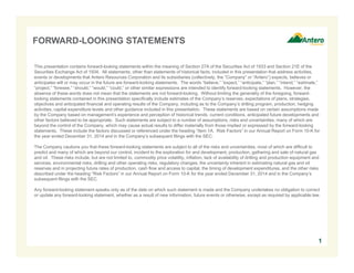 FORWARD-LOOKING STATEMENTS
This presentation contains forward-looking statements within the meaning of Section 27A of the Securities Act of 1933 and Section 21E of the
Securities Exchange Act of 1934. All statements, other than statements of historical facts, included in this presentation that address activities,
events or developments that Antero Resources Corporation and its subsidiaries (collectively, the “Company” or “Antero”) expects, believes or
anticipates will or may occur in the future are forward-looking statements. The words “believe,” “expect,” “anticipate,” “plan,” “intend,” “estimate,”
“project,” “foresee,” “should,” “would,” “could,” or other similar expressions are intended to identify forward-looking statements. However, the
absence of these words does not mean that the statements are not forward-looking. Without limiting the generality of the foregoing, forward-
looking statements contained in this presentation specifically include estimates of the Company’s reserves, expectations of plans, strategies,
objectives and anticipated financial and operating results of the Company, including as to the Company’s drilling program, production, hedging
activities, capital expenditure levels and other guidance included in this presentation. These statements are based on certain assumptions made
by the Company based on management’s experience and perception of historical trends, current conditions, anticipated future developments and
other factors believed to be appropriate. Such statements are subject to a number of assumptions, risks and uncertainties, many of which are
beyond the control of the Company, which may cause actual results to differ materially from those implied or expressed by the forward-looking
statements. These include the factors discussed or referenced under the heading “Item 1A. Risk Factors” in our Annual Report on Form 10-K for
the year ended December 31, 2014 and in the Company’s subsequent filings with the SEC.
The Company cautions you that these forward-looking statements are subject to all of the risks and uncertainties, most of which are difficult to
predict and many of which are beyond our control, incident to the exploration for and development, production, gathering and sale of natural gas
and oil. These risks include, but are not limited to, commodity price volatility, inflation, lack of availability of drilling and production equipment and
services, environmental risks, drilling and other operating risks, regulatory changes, the uncertainty inherent in estimating natural gas and oil
reserves and in projecting future rates of production, cash flow and access to capital, the timing of development expenditures, and the other risks
described under the heading “Risk Factors” in our Annual Report on Form 10-K for the year ended December 31, 2014 and in the Company’s
subsequent filings with the SEC.
Any forward-looking statement speaks only as of the date on which such statement is made and the Company undertakes no obligation to correct
or update any forward-looking statement, whether as a result of new information, future events or otherwise, except as required by applicable law.
1
 