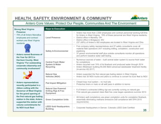 Keys to Execution
Local Presence
 Antero has more than 3,500 employees and contract personnel working full-time
for Antero in West Virginia. 79% of these personnel are West Virginia residents.
 District office in Marietta, OH
 District office in Bridgeport, WV
 237 (49%) of Antero’s 482 employees are located in West Virginia and Ohio
Safety & Environmental
 Five company safety representatives and 57 safety consultants cover all
material field operations 24/7 including drilling, completion, construction and
pipelining
 37 person environmental staff plus outside consultants monitor all operations
and perform baseline water well testing
Central Fresh Water
System & Water
Recycling
 Numerous sources of water – built central water system to source fresh water
for completions
 Antero recycled over 74% of its flowback and produced water through 2014
 Antero Midstream building 60,000 Bbl/d advanced wastewater treatment facility
(in-service 4Q 2017)
Natural Gas
Vehicles (NGV)
 Antero supported the first natural gas fueling station in West Virginia
 Antero has 30 NGV trucks and plans to continue to convert its truck fleet to NGV
Pad Impact Mitigation
 Closed loop mud system – no mud pits
 Protective liners or mats on all well pads in addition to berms
Natural Gas Powered
Drilling Rigs & Frac
Equipment
 8 of Antero’s contracted drilling rigs are currently running on natural gas
 First natural gas powered clean fleet frac crew began operations summer 2014
Green Completion Units
 All Antero well completions use green completion units for completion flowback,
essentially eliminating methane emissions (full compliance with EPA 2015
requirements)
LEED Gold Headquarters
Building
 Corporate headquarters in Denver, Colorado LEED Gold Certified
HEALTH, SAFETY, ENVIRONMENT & COMMUNITY
Antero Core Values: Protect Our People, Communities And The Environment
Strong West Virginia
Presence
 79% of all Antero Marcellus
employees and contract
workers are West Virginia
residents
 Antero named Business of
the Year for 2013 in
Harrison County, West
Virginia “For outstanding
corporate citizenship and
community involvement”
 Antero representatives
recently participated in a
ribbon cutting with the
Governor of West Virginia
for the grand opening of
the first natural gas fueling
station in the state; Antero
supported the station with
volume commitments for
its NGV truck fleet
35
 