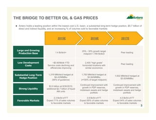 THE BRIDGE TO BETTER OIL & GAS PRICES
2015E 2016E 2017E
Large and Growing
Production Base
Low Development
Costs
Substantial Long-Term
Hedge Position
Strong Liquidity
Favorable Markets
1.4 Bcfe/d+
25% - 30% growth target
midpoint 1.785 Bcfe/d
Peer leading
~$0.90/Mcfe YTD
Service costs declining and
efficiencies improving
2,400 “high grade”
horizontal locations with
similar economics
Peer leading
1,316 MMcfe/d hedged at
$4.43/MMBtu
(94% of guidance)
1,793 MMcfe/d hedged at
$3.94/MMBtu
(≈100% of target midpoint)
1,502 MMcfe/d hedged at
$3.83/MMBtu
$3.0 billion at 9/30/2015;
additional $2.7 billion of liquid
AM units
Continued improvement with
growth in PDP reserves,
midstream assets and hedge
portfolio
Continued improvement with
growth in PDP reserves,
midstream assets and hedge
portfolio
2.3 Bcf/d of FT
Expect 71% of sales volumes
to favorable markets
3.9 Bcf/d of FT
Expect 85% of sales volumes
to favorable markets
4.0 Bcf/d of FT
Expect 94% of sales volumes
to favorable markets
 Antero holds a leading position within the lowest cost U.S. basin, a substantial long-term hedge position, $5.7 billion of
direct and indirect liquidity, and an increasing % of volumes sold to favorable markets
3
 