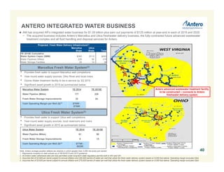 ANTERO INTEGRATED WATER BUSINESS
40
Marcellus Fresh Water System(2)
• Provides fresh water to support Marcellus well completions
• Year-round water supply sources: Ohio River and local rivers
• Ozone Water treatment facility to be in-service by 3Q 2015
• Significant asset growth in 2015 as summarized below:
Note: Antero acreage position reflects tax districts in which greater than 3,000 net acres are owned.
1. Represents inception to date actuals as of 06/30/2015 and 2015 guidance.
2. All Antero water withdrawal sites are fully permitted under long-term state regulatory permits both in WV and OH.
3. Assumes fee of $3.685 per barrel subject to annual inflation and 250,000 barrels of water per well that utilize the fresh water delivery system based on 9,000 foot lateral. Operating margin excludes G&A.
4. Assumes fee of $3.635 per barrel subject to annual inflation and 275,000 barrels of water per well that utilize the fresh water delivery system based on 9,000 foot lateral. Operating margin excludes G&A.
Utica Fresh Water System(2)
• Provides fresh water to support Utica well completions
• Year-round water supply sources: local reservoirs and rivers
• Significant asset growth in 2015 as summarized below:
Marcellus Water System YE 2014 YE 2015E
Water Pipeline (Miles) 177 226
Fresh Water Storage Impoundments 22 24
Cash Operating Margin per Well ($)(3) $700K -
$750K
Utica Water System YE 2014 YE 2015E
Water Pipeline (Miles) 61 90
Fresh Water Storage Impoundments 8 14
Cash Operating Margin per Well ($)(4) $775K -
$825K
Projected Fresh Water Delivery Infrastructure(1)
Marcellus
Shale
Utica
Shale Total
YE 2015E Cumulative
Water System Capex ($MM) $340 $113 $453
Water Pipelines (Miles) 226 90 316
Water Storage Facilities 24 14 38
 AM has acquired AR’s integrated water business for $1.05 billion plus earn out payments of $125 million at year-end in each of 2019 and 2020
− The acquired business includes Antero’s Marcellus and Utica freshwater delivery business, the fully-contracted future advanced wastewater
treatment complex and all fluid handling and disposal services for Antero
Antero advanced wastewater treatment facility
to be constructed – connects to Antero
freshwater delivery system
 