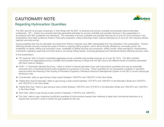 CAUTIONARY NOTE 
Regarding Hydrocarbon Quantities 
The SEC permits oil and gas companies, in their filings with the SEC, to disclose only proved, probable and possible reserve estimates 
(collectively, “3P”). Antero has provided internally generated estimates for proved, probable and possible reserves in this presentation in 
accordance with SEC guidelines and definitions. The estimates of proved, probable and possible reserves as of June 30, 2014 included in this 
presentation have been audited by Antero’s third-party engineers. Unless otherwise noted, reserve estimates as of June 30, 2014 assume ethane 
rejection and strip pricing. 
Actual quantities that may be ultimately recovered from Antero’s interests may differ substantially from the estimates in this presentation. Factors 
affecting ultimate recovery include the scope of Antero’s ongoing drilling program, which will be directly affected by commodity prices, the 
availability of capital, drilling and production costs, availability of drilling services and equipment, drilling results, lease expirations, transportation 
constraints, regulatory approvals and other factors; and actual drilling results, including geological and mechanical factors affecting recovery rates. 
In this presentation: 
 “3P reserves” refer to Antero’s estimated aggregate proved, probable and possible reserves as of June 30, 2014. The SEC prohibits 
companies from aggregating proved, probable and possible reserves in filings with the SEC due to the different levels of certainty associated 
with each reserve category. 
 “EUR,” or “Estimated Ultimate Recovery,” refers to Antero’s internal estimates of per well hydrocarbon quantities that may be potentially 
recovered from a hypothetical future well completed as a producer in the area. These quantities do not necessarily constitute or represent 
reserves within the meaning of the Society of Petroleum Engineer’s Petroleum Resource Management System or the SEC’s oil and natural gas 
disclosure rules. 
 “Condensate” refers to gas having a heat content between 1250 BTU and 1300 BTU in the Utica Shale. 
 “Highly-Rich Gas/Condensate” refers to gas having a heat content between 1275 BTU and 1350 BTU in the Marcellus Shale and 1225 BTU 
and 1250 BTU in the Utica Shale. 
 “Highly-Rich Gas” refers to gas having a heat content between 1200 BTU and 1275 BTU in the Marcellus Shale and 1200 BTU and 1225 BTU 
in the Utica Shale. 
 “Rich Gas” refers to gas having a heat content of between 1100 BTU and 1200 BTU. 
 “Dry Gas” refers to gas containing insufficient quantities of hydrocarbons heavier than methane to allow their commercial extraction or to 
require their removal in order to render the gas suitable for fuel use. 
48 
