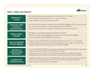 WHY OWN ANTERO?
 $3.9 billion of consolidated liquidity available (6/30/2016)
 Ba2/BB corporate ratings affirmed; $4.5 billion AR borrowing base affirmed
 3.3x consolidated net debt/EBITDAX (6/30/2016)
Balance Sheet
Strength
Production Sold
Forward at
Premium Prices
Momentum +
Growth
Superior Realized
Prices & Margins
Attractive &
Improving Well
Economics
Largest Core
Drilling Inventory
 94% of forecasted production hedged through 2018 at $3.81/MMBtu, a $0.78 premium to strip
 $2.1 billion mark-to-market on 3.4 Tcfe hedge position as of 6/30/2016
 Over 38 Tcfe of unhedged 3P inventory to drill and produce as prices improve(1)
 Revised production growth guidance for 2016 to 20% or 1.8 Bcfe/d
 20% to 25% growth target for 2017 or 2.16 to 2.25 Bcfe/d
 6 rigs currently running, 70 DUCs at YE 2016
 Realized prices and EBITDAX margins lead Appalachian peers by a wide margin
 Forecast positive basis to Nymex in 2016 and beyond due to large FT portfolio with
superior pricing points; low average cost of $0.46 per MMBtu
 51% to 77% ROR at 6/30/2016 strip prices assuming 2.0 Bcf/1,000’ EURs in high grade
liquids-rich Marcellus; 49% to 62% ROR for Utica wells
 Long laterals up to 14,000 ft.; rolling off legacy drilling and completion contracts;
multiple process improvements and higher proppant loading all improving RORs
 Largest core drilling inventory in the Marcellus/Utica with over 4,300 undrilled core locations
including 1,600 high-graded core locations, pro forma for the pending acquisition
 Antero continues to be a leading consolidator
1. Pro forma for pending acreage acquisition announced 6/9/2016. 3
 