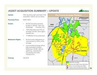 ASSET ACQUISITION SUMMARY – UPDATE
50
Pro Forma Acreage Position
Antero Horizontal Marcellus Wells
Industry Horizontal Marcellus Wells
Acquisition Acreage
Districts with 3,000+ Antero Net Acres
Update: With tag along right exercised, final
acquisition metrics set out below:
Purchase Price: $546 million
Assets: • 66,500 net acres primarily
located in Wetzel, Tyler and
Doddridge Counties, WV
• 100% Marcellus and 75% of
acreage includes Utica rights –
stacked pay
• 17 MMcfe/d of net production
Midstream Rights: • No third party dedications or
commitments on 95% of the
acreage
• Uncommitted acreage will be
fully dedicated to Antero
Midstream (NYSE: AM) for
gathering, compression,
processing and water
infrastructure
Closing: 3Q 2016
 