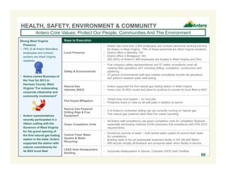 Keys to Execution
Local Presence
 Antero has more than 3,500 employees and contract personnel working full-time
for Antero in West Virginia. 79% of these personnel are West Virginia residents.
 District office in Marietta, OH
 District office in Bridgeport, WV
 250 (50%) of Antero’s 499 employees are located in West Virginia and Ohio
Safety & Environmental
 Five company safety representatives and 57 safety consultants cover all
material field operations 24/7 including drilling, completion, construction and
pipelining
 37 person environmental staff plus outside consultants monitor all operations
and perform baseline water well testing
Natural Gas
Vehicles (NGV)
 Antero supported the first natural gas fueling station in West Virginia
 Antero has 30 NGV trucks and plans to continue to convert its truck fleet to NGV
Pad Impact Mitigation
 Closed loop mud system – no mud pits
 Protective liners or mats on all well pads in addition to berms
Natural Gas Powered
Drilling Rigs & Frac
Equipment
 5 of Antero’s contracted drilling rigs are currently running on natural gas
 Two natural gas powered clean fleet frac crews operating
Green Completion Units
 All Antero well completions use green completion units for completion flowback,
essentially eliminating methane (CH4) emissions (full compliance with EPA 2015
requirements)
Central Fresh Water
System & Water
Recycling
 Numerous sources of water – built central water system to source fresh water
for completions
 Building state of the art wastewater treatment facility in WV (60,000 Bbl/d)
 Will recycle virtually all flowback and produced water when facility in-service
LEED Gold Headquarters
Building
 Corporate headquarters in Denver, Colorado LEED Gold Certified
HEALTH, SAFETY, ENVIRONMENT & COMMUNITY
Antero Core Values: Protect Our People, Communities And The Environment
Strong West Virginia
Presence
 79% of all Antero Marcellus
employees and contract
workers are West Virginia
residents
 Antero named Business of
the Year for 2013 in
Harrison County, West
Virginia “For outstanding
corporate citizenship and
community involvement”
 Antero representatives
recently participated in a
ribbon cutting with the
Governor of West Virginia
for the grand opening of
the first natural gas fueling
station in the state; Antero
supported the station with
volume commitments for
its NGV truck fleet
66
 