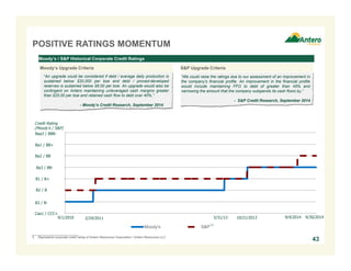 Moody's S&P
POSITIVE RATINGS MOMENTUM
Moody’s / S&P Historical Corporate Credit Ratings
“We could raise the ratings due to our assessment of an improvement in
the company's financial profile. An improvement in the financial profile
would include maintaining FFO to debt of greater than 45% and
narrowing the amount that the company outspends its cash flows by.”
- S&P Credit Research, September 2014
“An upgrade could be considered if debt / average daily production is
sustained below $20,000 per boe and debt / proved-developed
reserves is sustained below $8.00 per boe. An upgrade would also be
contingent on Antero maintaining unleveraged cash margins greater
than $25.00 per boe and retained cash flow to debt over 40%.”
- Moody’s Credit Research, September 2014
Credit Rating
(Moody’s / S&P)
Ba3 / BB-
B1 / B+
B2 / B
B3 / B-
9/1/2010 2/24/2011 10/21/2013 9/4/20145/31/13
Ba2 / BB
Ba1 / BB+
Caa1 / CCC+
(1)
___________________________
1. Represents corporate credit rating of Antero Resources Corporation / Antero Resources LLC.
Baa3 / BBB-
Moody’s Upgrade Criteria S&P Upgrade Criteria
43
9/30/2014
 
