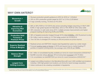 WHY OWN ANTERO?
 $4.1 billion of consolidated liquidity available pro forma for recent transactions (9/30/2016)(1)
 Ba2/BB corporate ratings affirmed; AR borrowing base increased to $4.75 billion
 3.3x consolidated net debt/EBITDAX pro forma for recent transactions (9/30/2016)(1)
Balance Sheet
Strength
Production Sold
Forward at
Premium Prices
Momentum +
Growth
Superior Realized
Prices & Margins
Attractive &
Improving Well
Economics
Largest Core
Drilling Inventory
 86% of targeted production hedged through 2019 at $3.72/MMBtu, a $0.78 premium to strip
 $2.4 billion mark-to-market on 3.5 Tcfe hedge position as of 9/30/2016
 Over 38 Tcfe of unhedged 3P inventory to drill and produce as prices improve
 Revised production growth guidance to 20% for 2016 or 1.8 Bcfe/d
 20% to 25% production growth target for 2017 or 2.16 to 2.25 Bcfe/d
 6 rigs currently running, 70 DUCs at YE 2016
 Realized prices and EBITDAX margins lead Appalachian peers by a wide margin
 Forecast positive basis to Nymex in 2016 and beyond due to market leading FT
portfolio to superior pricing points; low average cost of $0.46 per MMBtu
 58% to 90% ROR at 12/1/2016 strip prices excluding hedges assuming 2.0 Bcf/1,000’
EURs in high grade liquids-rich Marcellus; 52% to 75% ROR for Ohio Utica wells
 36% reduction in well costs since 2014; multiple process improvements and higher
proppant loading all improving EURs and RORs
 Largest core drilling inventory in the Marcellus/Utica with over 4,300 undrilled core locations
including 1,600 high-graded core locations, pro forma for recent acreage acquisition
 Antero continues to be a leading consolidator in Appalachia
1. Pro forma for $175 million AR PIPE transaction on 10/3/2016, $170 million AR acreage divestiture announced on 10/26/2016 and $600 million 5.00% AR senior note offering announced on 12/7/2016 to
refinance $525 million 6% senior notes due 2020 callable at 103% and including transaction expenses.
3
 