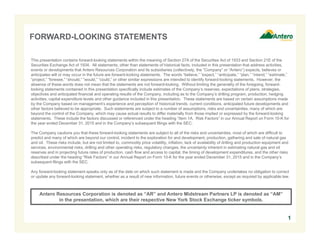 FORWARD-LOOKING STATEMENTS
This presentation contains forward-looking statements within the meaning of Section 27A of the Securities Act of 1933 and Section 21E of the
Securities Exchange Act of 1934. All statements, other than statements of historical facts, included in this presentation that address activities,
events or developments that Antero Resources Corporation and its subsidiaries (collectively, the “Company” or “Antero”) expects, believes or
anticipates will or may occur in the future are forward-looking statements. The words “believe,” “expect,” “anticipate,” “plan,” “intend,” “estimate,”
“project,” “foresee,” “should,” “would,” “could,” or other similar expressions are intended to identify forward-looking statements. However, the
absence of these words does not mean that the statements are not forward-looking. Without limiting the generality of the foregoing, forward-
looking statements contained in this presentation specifically include estimates of the Company’s reserves, expectations of plans, strategies,
objectives and anticipated financial and operating results of the Company, including as to the Company’s drilling program, production, hedging
activities, capital expenditure levels and other guidance included in this presentation. These statements are based on certain assumptions made
by the Company based on management’s experience and perception of historical trends, current conditions, anticipated future developments and
other factors believed to be appropriate. Such statements are subject to a number of assumptions, risks and uncertainties, many of which are
beyond the control of the Company, which may cause actual results to differ materially from those implied or expressed by the forward-looking
statements. These include the factors discussed or referenced under the heading “Item 1A. Risk Factors” in our Annual Report on Form 10-K for
the year ended December 31, 2015 and in the Company’s subsequent filings with the SEC.
The Company cautions you that these forward-looking statements are subject to all of the risks and uncertainties, most of which are difficult to
predict and many of which are beyond our control, incident to the exploration for and development, production, gathering and sale of natural gas
and oil. These risks include, but are not limited to, commodity price volatility, inflation, lack of availability of drilling and production equipment and
services, environmental risks, drilling and other operating risks, regulatory changes, the uncertainty inherent in estimating natural gas and oil
reserves and in projecting future rates of production, cash flow and access to capital, the timing of development expenditures, and the other risks
described under the heading “Risk Factors” in our Annual Report on Form 10-K for the year ended December 31, 2015 and in the Company’s
subsequent filings with the SEC.
Any forward-looking statement speaks only as of the date on which such statement is made and the Company undertakes no obligation to correct
or update any forward-looking statement, whether as a result of new information, future events or otherwise, except as required by applicable law.
1
Antero Resources Corporation is denoted as “AR” and Antero Midstream Partners LP is denoted as “AM”
in the presentation, which are their respective New York Stock Exchange ticker symbols.
 