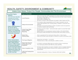 Keys to Execution
Local Presence
 Antero has more than 3,500 employees and contract personnel working full-time
for Antero in West Virginia. 79% of these personnel are West Virginia residents.
 District office in Marietta, OH
 District office in Bridgeport, WV
 250 (50%) of Antero’s 499 employees are located in West Virginia and Ohio
Safety & Environmental
 Five company safety representatives and 57 safety consultants cover all
material field operations 24/7 including drilling, completion, construction and
pipelining
 37 person environmental staff plus outside consultants monitor all operations
and perform baseline water well testing
Central Fresh Water
System & Water
Recycling
 Numerous sources of water – built central water system to source fresh water
for completions
 Building state of the art wastewater treatment facility in WV (60,000 Bbl/d)
 Will recycle virtually all flowback and produced water when facility in-service
Natural Gas
Vehicles (NGV)
 Antero supported the first natural gas fueling station in West Virginia
 Antero has 30 NGV trucks and plans to continue to convert its truck fleet to NGV
Pad Impact Mitigation
 Closed loop mud system – no mud pits
 Protective liners or mats on all well pads in addition to berms
Natural Gas Powered
Drilling Rigs & Frac
Equipment
 5 of Antero’s contracted drilling rigs are currently running on natural gas
 Two natural gas powered clean fleet frac crews operating
Green Completion Units
 All Antero well completions use green completion units for completion flowback,
essentially eliminating methane emissions (full compliance with EPA 2015
requirements)
LEED Gold Headquarters
Building
 Corporate headquarters in Denver, Colorado LEED Gold Certified
HEALTH, SAFETY, ENVIRONMENT & COMMUNITY
Antero Core Values: Protect Our People, Communities And The Environment
Strong West Virginia
Presence
 79% of all Antero Marcellus
employees and contract
workers are West Virginia
residents
 Antero named Business of
the Year for 2013 in
Harrison County, West
Virginia “For outstanding
corporate citizenship and
community involvement”
 Antero representatives
recently participated in a
ribbon cutting with the
Governor of West Virginia
for the grand opening of
the first natural gas fueling
station in the state; Antero
supported the station with
volume commitments for
its NGV truck fleet
62
 