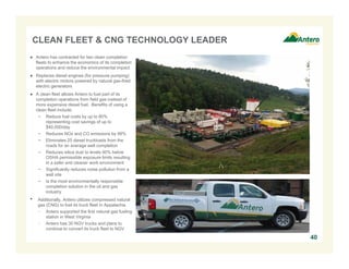 CLEAN FLEET & CNG TECHNOLOGY LEADER
● Antero has contracted for two clean completion
fleets to enhance the economics of its completion
operations and reduce the environmental impact
● Replaces diesel engines (for pressure pumping)
with electric motors powered by natural gas-fired
electric generators
● A clean fleet allows Antero to fuel part of its
completion operations from field gas instead of
more expensive diesel fuel. Benefits of using a
clean fleet include:
− Reduce fuel costs by up to 80%
representing cost savings of up to
$40,000/day
− Reduces NOx and CO emissions by 99%
− Eliminates 25 diesel truckloads from the
roads for an average well completion
− Reduces silica dust to levels 90% below
OSHA permissible exposure limits resulting
in a safer and cleaner work environment
− Significantly reduces noise pollution from a
well site
− Is the most environmentally responsible
completion solution in the oil and gas
industry
• Additionally, Antero utilizes compressed natural
gas (CNG) to fuel its truck fleet in Appalachia
− Antero supported the first natural gas fueling
station in West Virginia
− Antero has 30 NGV trucks and plans to
continue to convert its truck fleet to NGV
40
 