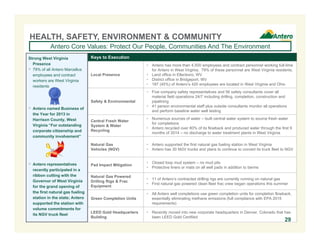 HEALTH, SAFETY, ENVIRONMENT & COMMUNITY 
Antero Core Values: Protect Our People, Communities And The Environment 
Keys to Execution 
Local Presence 
 Antero has more than 4,500 employees and contract personnel working full-time 
for Antero in West Virginia. 79% of these personnel are West Virginia residents. 
 Land office in Ellenboro, WV 
 District office in Bridgeport, WV 
 187 (45%) of Antero’s 420 employees are located in West Virginia and Ohio 
Safety & Environmental 
 Five company safety representatives and 56 safety consultants cover all 
material field operations 24/7 including drilling, completion, construction and 
pipelining 
 41 person environmental staff plus outside consultants monitor all operations 
and perform baseline water well testing 
Central Fresh Water 
System & Water 
Recycling 
 Numerous sources of water – built central water system to source fresh water 
for completions 
 Antero recycled over 80% of its flowback and produced water through the first 9 
months of 2014 – no discharge to water treatment plants in West Virginia 
Natural Gas 
Vehicles (NGV) 
 Antero supported the first natural gas fueling station in West Virginia 
 Antero has 30 NGV trucks and plans to continue to convert its truck fleet to NGV 
Pad Impact Mitigation  Closed loop mud system – no mud pits 
 Protective liners or mats on all well pads in addition to berms 
Natural Gas Powered 
Drilling Rigs & Frac 
Equipment 
 11 of Antero’s contracted drilling rigs are currently running on natural gas 
 First natural gas powered clean fleet frac crew began operations this summer 
Green Completion Units 
 All Antero well completions use green completion units for completion flowback, 
essentially eliminating methane emissions (full compliance with EPA 2015 
requirements) 
LEED Gold Headquarters 
Building 
 Recently moved into new corporate headquarters in Denver, Colorado that has 
been LEED Gold Certified 
Strong West Virginia 
Presence 
 79% of all Antero Marcellus 
employees and contract 
workers are West Virginia 
residents 
 Antero named Business of 
the Year for 2013 in 
Harrison County, West 
Virginia “For outstanding 
corporate citizenship and 
community involvement” 
 Antero representatives 
recently participated in a 
ribbon cutting with the 
Governor of West Virginia 
for the grand opening of 
the first natural gas fueling 
station in the state; Antero 
supported the station with 
volume commitments for 
its NGV truck fleet 
29 
 