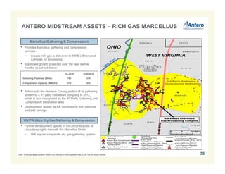 ANTERO MIDSTREAM ASSETS – RICH GAS MARCELLUS 
35 
Marcellus Gathering & Compression 
• Provides Marcellus gathering and compression 
services 
− Liquids-rich gas is delivered to MWE’s Sherwood 
Complex for processing 
• Significant growth projected over the next twelve 
months as set out below: 
YE 2014 9/30/2015 
Gathering Pipelines (Miles) 180 219 
Compression Capacity (MMcf/d) 370 835 
• Antero sold the Harrison County portion of its gathering 
system to a 3rd party midstream company in 2012, 
which is now recognized as the 3rd Party Gathering and 
Compression Dedication area 
• Development upside as AR continues to drill, step-out 
and add acreage 
WV/PA Utica Dry Gas Gathering & Compression 
• Further development upside in 154,000 net acres of 
Utica deep rights beneath the Marcellus Shale 
− Will require a separate dry gas gathering system 
Note: Antero acreage position reflects tax districts in which greater than 3,000 net acres are owned. 
 