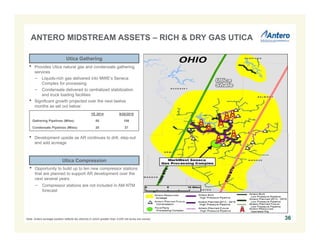 36 
ANTERO MIDSTREAM ASSETS – RICH & DRY GAS UTICA 
Utica Gathering 
• Provides Utica natural gas and condensate gathering 
services 
− Liquids-rich gas delivered into MWE’s Seneca 
Complex for processing 
− Condensate delivered to centralized stabilization 
and truck loading facilities 
• Significant growth projected over the next twelve 
months as set out below: 
YE 2014 9/30/2015 
Gathering Pipelines (Miles) 85 108 
Condensate Pipelines (Miles) 20 27 
• Development upside as AR continues to drill, step-out 
and add acreage 
Utica Compression 
• Opportunity to build up to ten new compressor stations 
that are planned to support AR development over the 
next several years 
− Compressor stations are not included in AM NTM 
forecast 
Note: Antero acreage position reflects tax districts in which greater than 3,000 net acres are owned. 
 