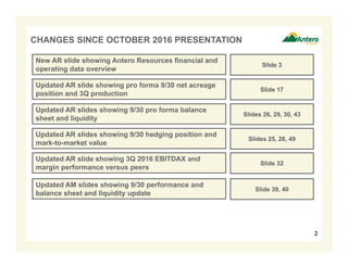 2
CHANGES SINCE OCTOBER 2016 PRESENTATION
Updated AR slide showing pro forma 9/30 net acreage
position and 3Q production
Slide 17
Updated AR slides showing 9/30 pro forma balance
sheet and liquidity
Slides 26, 29, 30, 43
Updated AR slide showing 3Q 2016 EBITDAX and
margin performance versus peers
Slide 32
Updated AR slides showing 9/30 hedging position and
mark-to-market value
Slides 25, 28, 49
Updated AM slides showing 9/30 performance and
balance sheet and liquidity update
Slide 39, 40
New AR slide showing Antero Resources financial and
operating data overview
Slide 3
 