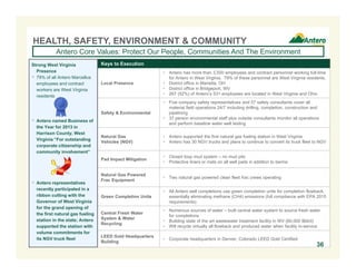 Keys to Execution
Local Presence
 Antero has more than 3,500 employees and contract personnel working full-time
for Antero in West Virginia. 79% of these personnel are West Virginia residents.
 District office in Marietta, OH
 District office in Bridgeport, WV
 267 (52%) of Antero’s 531 employees are located in West Virginia and Ohio
Safety & Environmental
 Five company safety representatives and 57 safety consultants cover all
material field operations 24/7 including drilling, completion, construction and
pipelining
 37 person environmental staff plus outside consultants monitor all operations
and perform baseline water well testing
Natural Gas
Vehicles (NGV)
 Antero supported the first natural gas fueling station in West Virginia
 Antero has 30 NGV trucks and plans to continue to convert its truck fleet to NGV
Pad Impact Mitigation
 Closed loop mud system – no mud pits
 Protective liners or mats on all well pads in addition to berms
Natural Gas Powered
Frac Equipment
 Two natural gas powered clean fleet frac crews operating
Green Completion Units
 All Antero well completions use green completion units for completion flowback,
essentially eliminating methane (CH4) emissions (full compliance with EPA 2015
requirements)
Central Fresh Water
System & Water
Recycling
 Numerous sources of water – built central water system to source fresh water
for completions
 Building state of the art wastewater treatment facility in WV (60,000 Bbl/d)
 Will recycle virtually all flowback and produced water when facility in-service
LEED Gold Headquarters
Building
 Corporate headquarters in Denver, Colorado LEED Gold Certified
HEALTH, SAFETY, ENVIRONMENT & COMMUNITY
Antero Core Values: Protect Our People, Communities And The Environment
Strong West Virginia
Presence
 79% of all Antero Marcellus
employees and contract
workers are West Virginia
residents
 Antero named Business of
the Year for 2013 in
Harrison County, West
Virginia “For outstanding
corporate citizenship and
community involvement”
 Antero representatives
recently participated in a
ribbon cutting with the
Governor of West Virginia
for the grand opening of
the first natural gas fueling
station in the state; Antero
supported the station with
volume commitments for
its NGV truck fleet
36
 