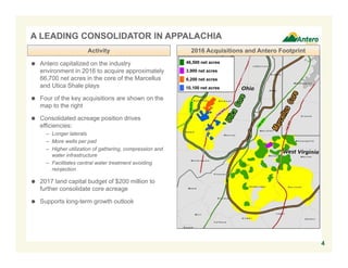 4
A LEADING CONSOLIDATOR IN APPALACHIA
46,500 net acres
3,900 net acres
6,200 net acres
10,100 net acres
 Antero capitalized on the industry
environment in 2016 to acquire approximately
66,700 net acres in the core of the Marcellus
and Utica Shale plays
 Four of the key acquisitions are shown on the
map to the right
 Consolidated acreage position drives
efficiencies:
– Longer laterals
– More wells per pad
– Higher utilization of gathering, compression and
water infrastructure
– Facilitates central water treatment avoiding
reinjection
 2017 land capital budget of $200 million to
further consolidate core acreage
 Supports long-term growth outlook
2016 Acquisitions and Antero FootprintActivity
 