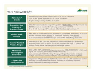 WHY OWN ANTERO?
 $4.6 billion of consolidated liquidity available pro forma for AM debt offering (6/30/2016)
 Ba2/BB corporate ratings affirmed; $4.5 billion AR borrowing base affirmed
 3.3x consolidated net debt/EBITDAX pro forma for AM debt offering (6/30/2016)
Balance Sheet
Strength
Production Sold
Forward at
Premium Prices
Momentum +
Growth
Superior Realized
Prices & Margins
Attractive &
Improving Well
Economics
Largest Core
Drilling Inventory
 94% of forecasted production hedged through 2018 at $3.81/MMBtu, a $0.78 premium to strip
 $2.1 billion mark-to-market on 3.4 Tcfe hedge position as of 6/30/2016
 Over 38 Tcfe of unhedged 3P inventory to drill and produce as prices improve(1)
 Revised production growth guidance for 2016 to 20% or 1.8 Bcfe/d
 20% to 25% growth target for 2017 or 2.16 to 2.25 Bcfe/d
 6 rigs currently running, 70 DUCs at YE 2016
 Realized prices and EBITDAX margins lead Appalachian peers by a wide margin
 Forecast positive basis to Nymex in 2016 and beyond due to large FT portfolio with
superior pricing points; low average cost of $0.46 per MMBtu
 51% to 77% ROR at 6/30/2016 strip prices assuming 2.0 Bcf/1,000’ EURs in high grade
liquids-rich Marcellus; 49% to 62% ROR for Utica wells
 Long laterals up to 14,000 ft.; rolling off legacy drilling and completion contracts;
multiple process improvements and higher proppant loading all improving RORs
 Largest core drilling inventory in the Marcellus/Utica with over 4,300 undrilled core locations
including 1,600 high-graded core locations, pro forma for the pending acquisition
 Antero continues to be a leading consolidator
1. Pro forma for pending acreage acquisition announced 6/9/2016. 3
 