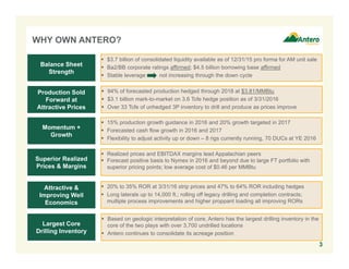 WHY OWN ANTERO?
3
 $3.7 billion of consolidated liquidity available as of 12/31/15 pro forma for AM unit sale
 Ba2/BB corporate ratings affirmed; $4.5 billion borrowing base affirmed
 Stable leverage not increasing through the down cycle
Balance Sheet
Strength
Production Sold
Forward at
Attractive Prices
Momentum +
Growth
Superior Realized
Prices & Margins
Attractive &
Improving Well
Economics
Largest Core
Drilling Inventory
 94% of forecasted production hedged through 2018 at $3.81/MMBtu
 $3.1 billion mark-to-market on 3.6 Tcfe hedge position as of 3/31/2016
 Over 33 Tcfe of unhedged 3P inventory to drill and produce as prices improve
 15% production growth guidance in 2016 and 20% growth targeted in 2017
 Forecasted cash flow growth in 2016 and 2017
 Flexibility to adjust activity up or down – 8 rigs currently running, 70 DUCs at YE 2016
 Realized prices and EBITDAX margins lead Appalachian peers
 Forecast positive basis to Nymex in 2016 and beyond due to large FT portfolio with
superior pricing points; low average cost of $0.46 per MMBtu
 20% to 35% ROR at 3/31/16 strip prices and 47% to 64% ROR including hedges
 Long laterals up to 14,000 ft.; rolling off legacy drilling and completion contracts;
multiple process improvements and higher proppant loading all improving RORs
 Based on geologic interpretation of core, Antero has the largest drilling inventory in the
core of the two plays with over 3,700 undrilled locations
 Antero continues to consolidate its acreage position
 