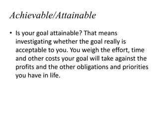 Achievable/Attainable
• Is your goal attainable? That means
investigating whether the goal really is
acceptable to you. Yo...
