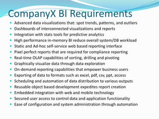CompanyX BI Requirements 
 Advanced data visualizations that: spot trends, patterns, and outliers 
 Dashboards of interconnected visualizations and reports 
 Integration with stats tools for predictive analytics 
 High performance in-memory BI reduce overall system/DB workload 
 Static and Ad-hoc self-service web based reporting interface 
 Pixel perfect reports that are required for compliance reporting 
 Real-time OLAP capabilities of sorting, drilling and pivoting 
 Graphically visualize data through data exploration 
 On-demand reporting capabilities that empower business users 
 Exporting of data to formats such as excel, pdf, csv, ppt, access 
 Scheduling and automation of data distribution to various outputs 
 Reusable object based development expedites report creation 
 Embedded integration with web and mobile technology 
 Secured user access to control data and application functionality 
 Ease of configuration and system administration through automation 
 