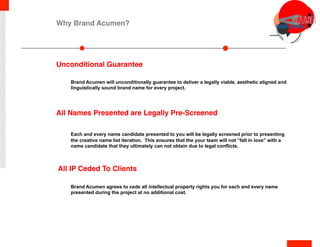 All IP Ceded To Clients
Brand Acumen will unconditionally guarantee to deliver a legally viable, aesthetic aligned and
linguistically sound brand name for every project.
Each and every name candidate presented to you will be legally screened prior to presenting
the creative name list iteration. This ensures that the your team will not “fall in love” with a
name candidate that they ultimately can not obtain due to legal conflicts.
Brand Acumen agrees to cede all intellectual property rights you for each and every name
presented during the project at no additional cost.
Unconditional Guarantee
All Names Presented are Legally Pre-Screened
Why Brand Acumen?
 