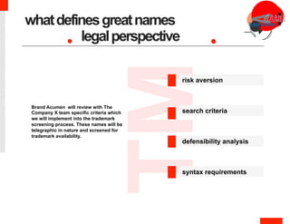 ™
defensibility analysis
legalperspective
.
Brand Acumen will review with The
Company X team specific criteria which
we will implement into the trademark
screening process. These names will be
telegraphic in nature and screened for
trademark availability.
risk aversion
search criteria
syntax requirements
whatdefinesgreatnames
 