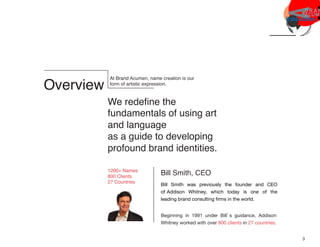 Overview
At Brand Acumen, name creation is our
form of artistic expression.
We redeﬁne the
fundamentals of using art
and language
as a guide to developing
profound brand identities.
Bill Smith, CEO
Bill Smith was previously the founder and CEO
of Addison Whitney, which today is one of the
leading brand consulting ﬁrms in the world.
1200+ Names
800 Clients
27 Countries
Beginning in 1991 under Bill’s guidance, Addison
Whitney worked with over 800 clients in 27 countries.
3
 