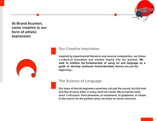 Our Creative Inspiration
Inspired by experimental literature and musical composition, we infuse
a culture of innovation and creative inquiry into our process. We
seek to redefine the fundamentals of using art and language as a
guide to develop profound brand identities. Names are just the
beginning…
The Science of Language
Our team of lexical engineers examines not just the sound, but the look
and feel of every letter in every word we create. We scrutinize each
word’s structure: from phoneme, to morpheme, to grapheme, to shape.
In the search for the perfect name, we leave no stone unturned.
At Brand Acumen,
name creation is our
form of artistic
expression.
 
