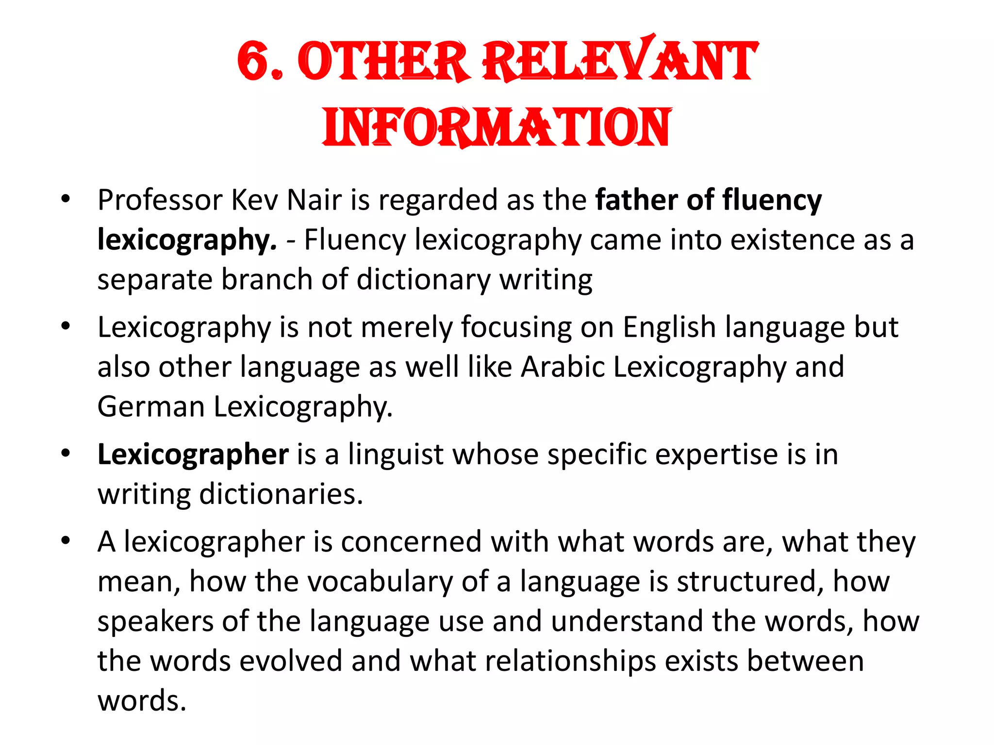 6. Other Relevant
                Information
• Professor Kev Nair is regarded as the father of fluency
  lexicography. - Fluency lexicography came into existence as a
  separate branch of dictionary writing
• Lexicography is not merely focusing on English language but
  also other language as well like Arabic Lexicography and
  German Lexicography.
• Lexicographer is a linguist whose specific expertise is in
  writing dictionaries.
• A lexicographer is concerned with what words are, what they
  mean, how the vocabulary of a language is structured, how
  speakers of the language use and understand the words, how
  the words evolved and what relationships exists between
  words.
 