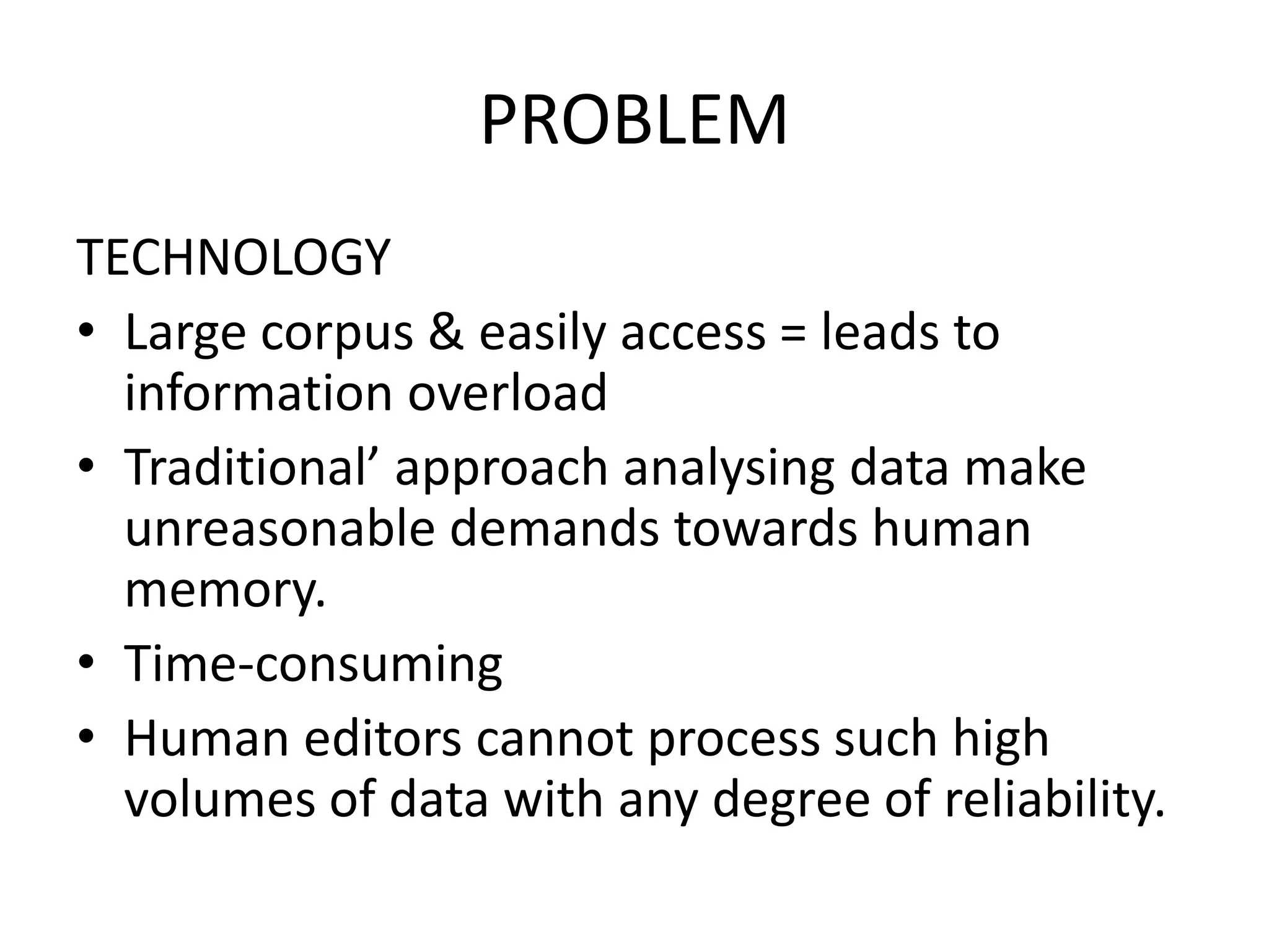 PROBLEM
TECHNOLOGY
• Large corpus & easily access = leads to
  information overload
• Traditional’ approach analysing data make
  unreasonable demands towards human
  memory.
• Time-consuming
• Human editors cannot process such high
  volumes of data with any degree of reliability.
 