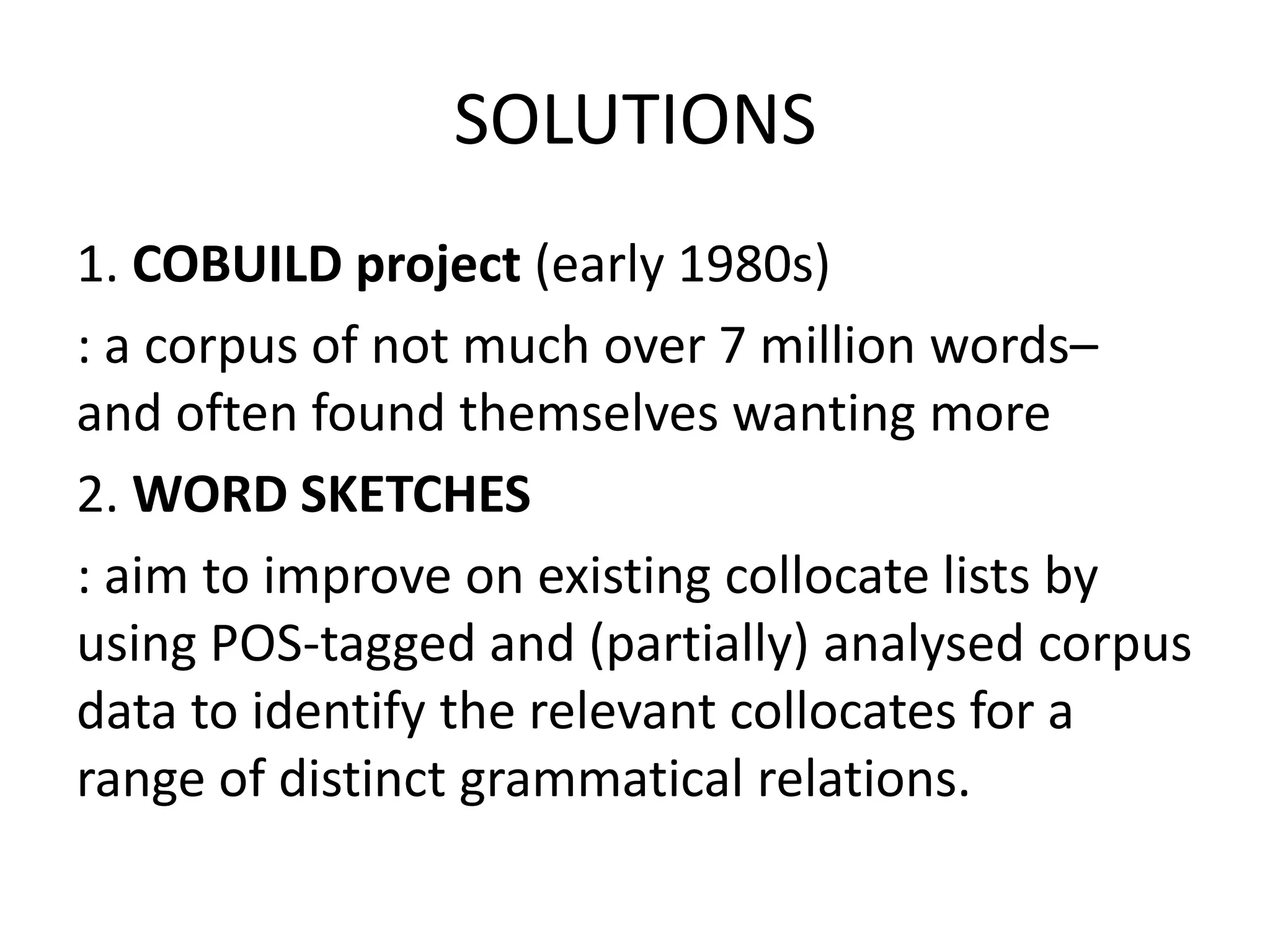 SOLUTIONS
1. COBUILD project (early 1980s)
: a corpus of not much over 7 million words–
and often found themselves wanting more
2. WORD SKETCHES
: aim to improve on existing collocate lists by
using POS-tagged and (partially) analysed corpus
data to identify the relevant collocates for a
range of distinct grammatical relations.
 