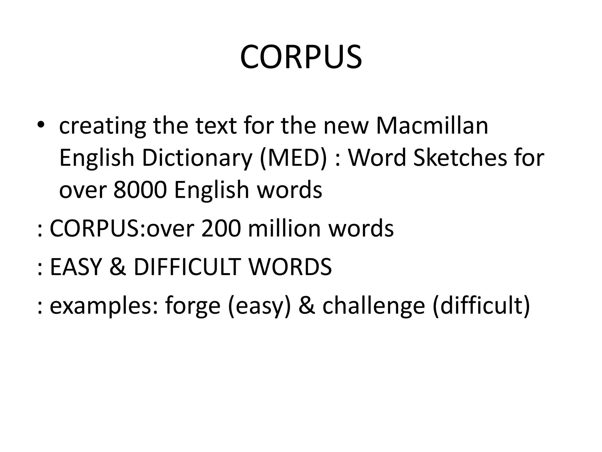CORPUS
• creating the text for the new Macmillan
   English Dictionary (MED) : Word Sketches for
   over 8000 English words
: CORPUS:over 200 million words
: EASY & DIFFICULT WORDS
: examples: forge (easy) & challenge (difficult)
 