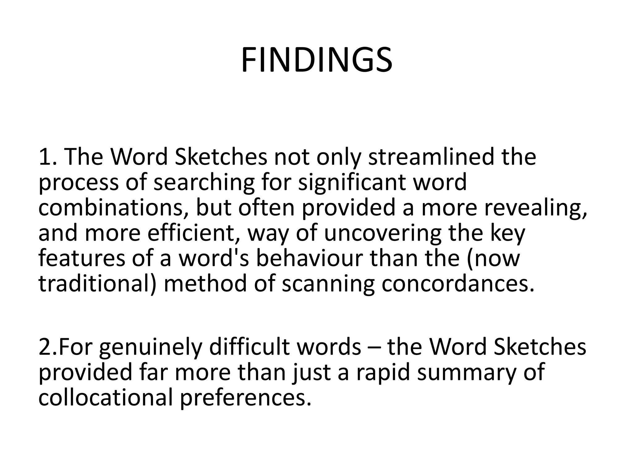 FINDINGS

1. The Word Sketches not only streamlined the
process of searching for significant word
combinations, but often provided a more revealing,
and more efficient, way of uncovering the key
features of a word's behaviour than the (now
traditional) method of scanning concordances.

2.For genuinely difficult words – the Word Sketches
provided far more than just a rapid summary of
collocational preferences.
 