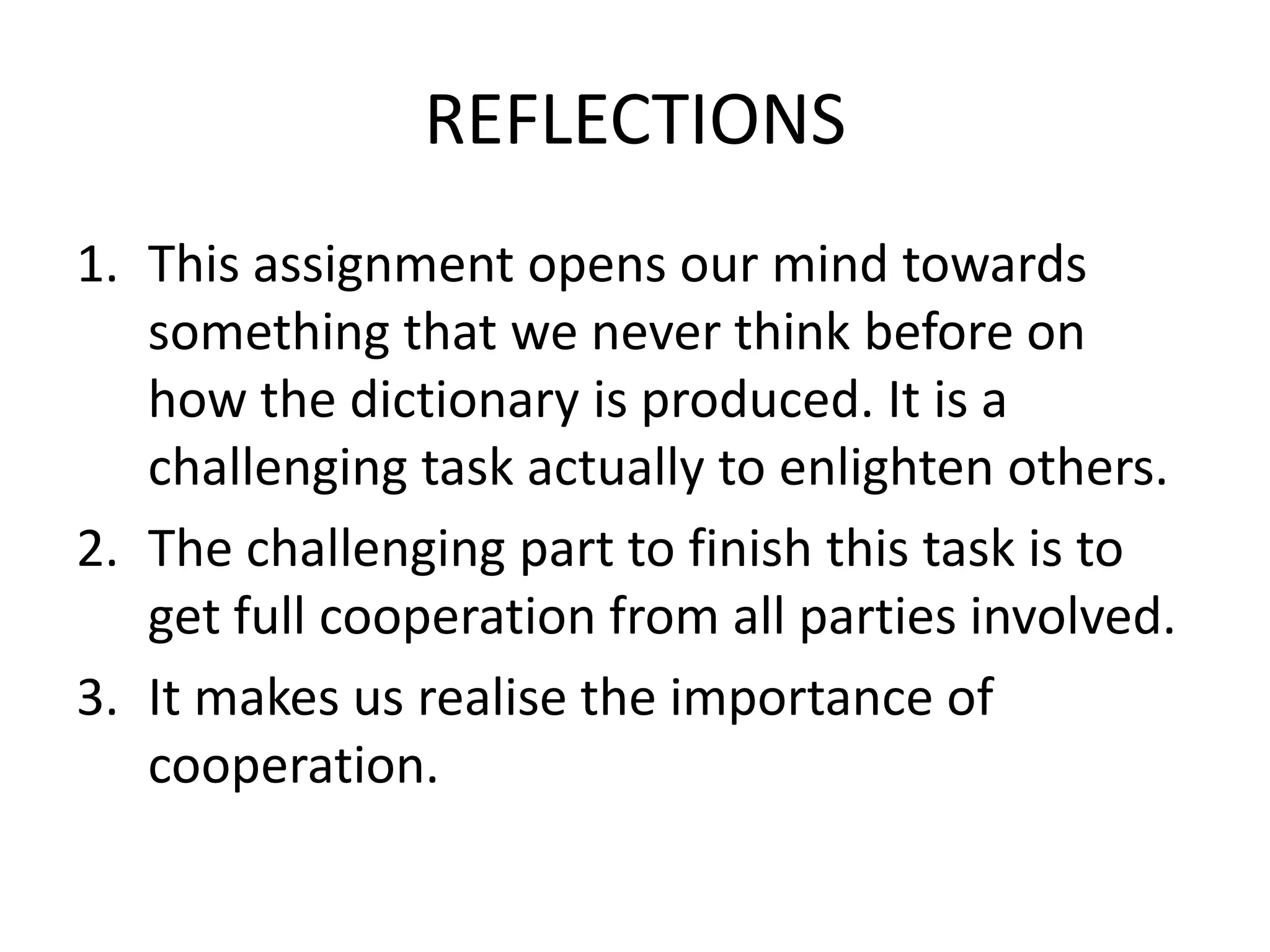 REFLECTIONS
1. This assignment opens our mind towards
   something that we never think before on
   how the dictionary is produced. It is a
   challenging task actually to enlighten others.
2. The challenging part to finish this task is to
   get full cooperation from all parties involved.
3. It makes us realise the importance of
   cooperation.
 