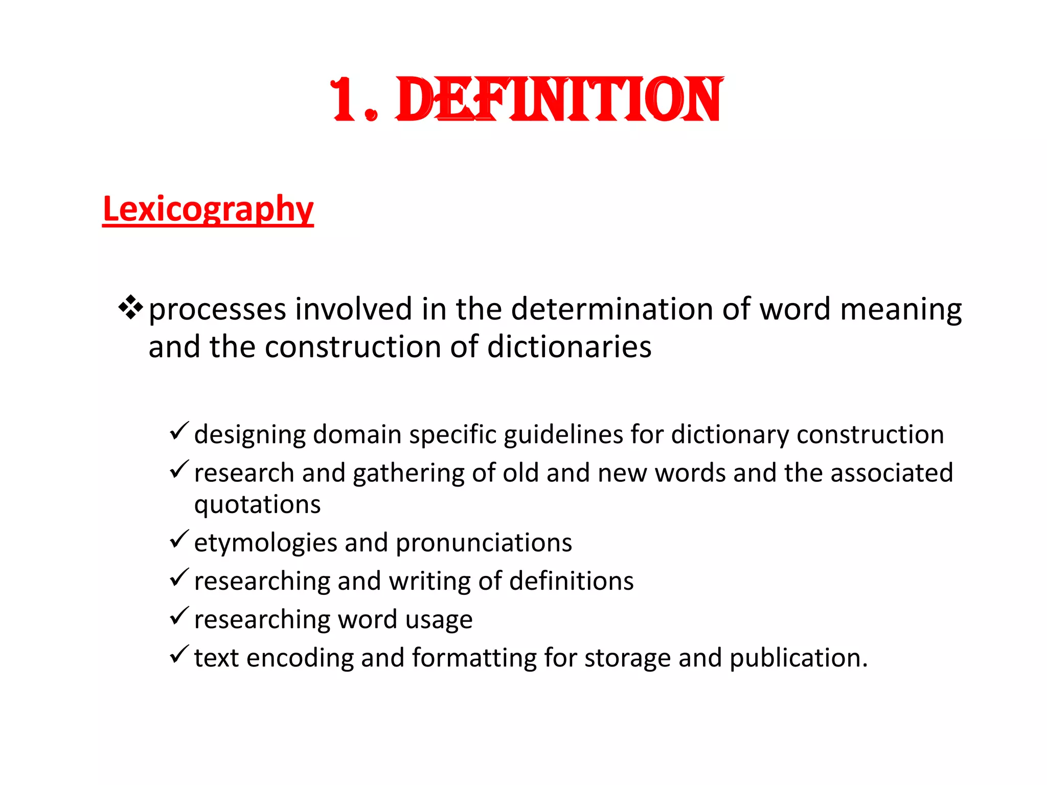 1. DEFINITION
Lexicography

processes involved in the determination of word meaning
 and the construction of dictionaries

    designing domain specific guidelines for dictionary construction
    research and gathering of old and new words and the associated
     quotations
    etymologies and pronunciations
    researching and writing of definitions
    researching word usage
    text encoding and formatting for storage and publication.
 