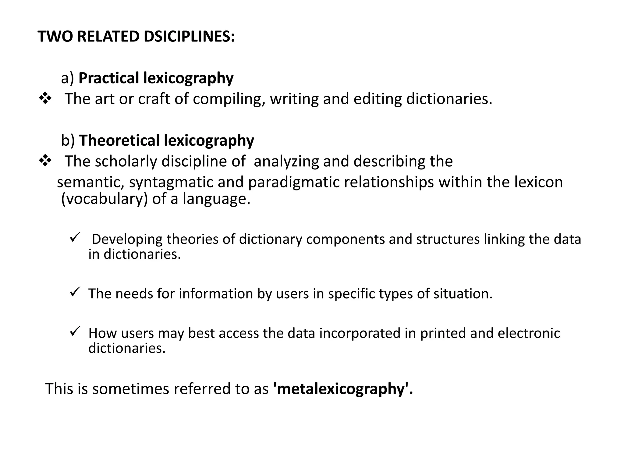 TWO RELATED DSICIPLINES:

  a) Practical lexicography
 The art or craft of compiling, writing and editing dictionaries.

  b) Theoretical lexicography
 The scholarly discipline of analyzing and describing the
 semantic, syntagmatic and paradigmatic relationships within the lexicon
  (vocabulary) of a language.

     Developing theories of dictionary components and structures linking the data
      in dictionaries.

     The needs for information by users in specific types of situation.

     How users may best access the data incorporated in printed and electronic
      dictionaries.

 This is sometimes referred to as 'metalexicography'.
 