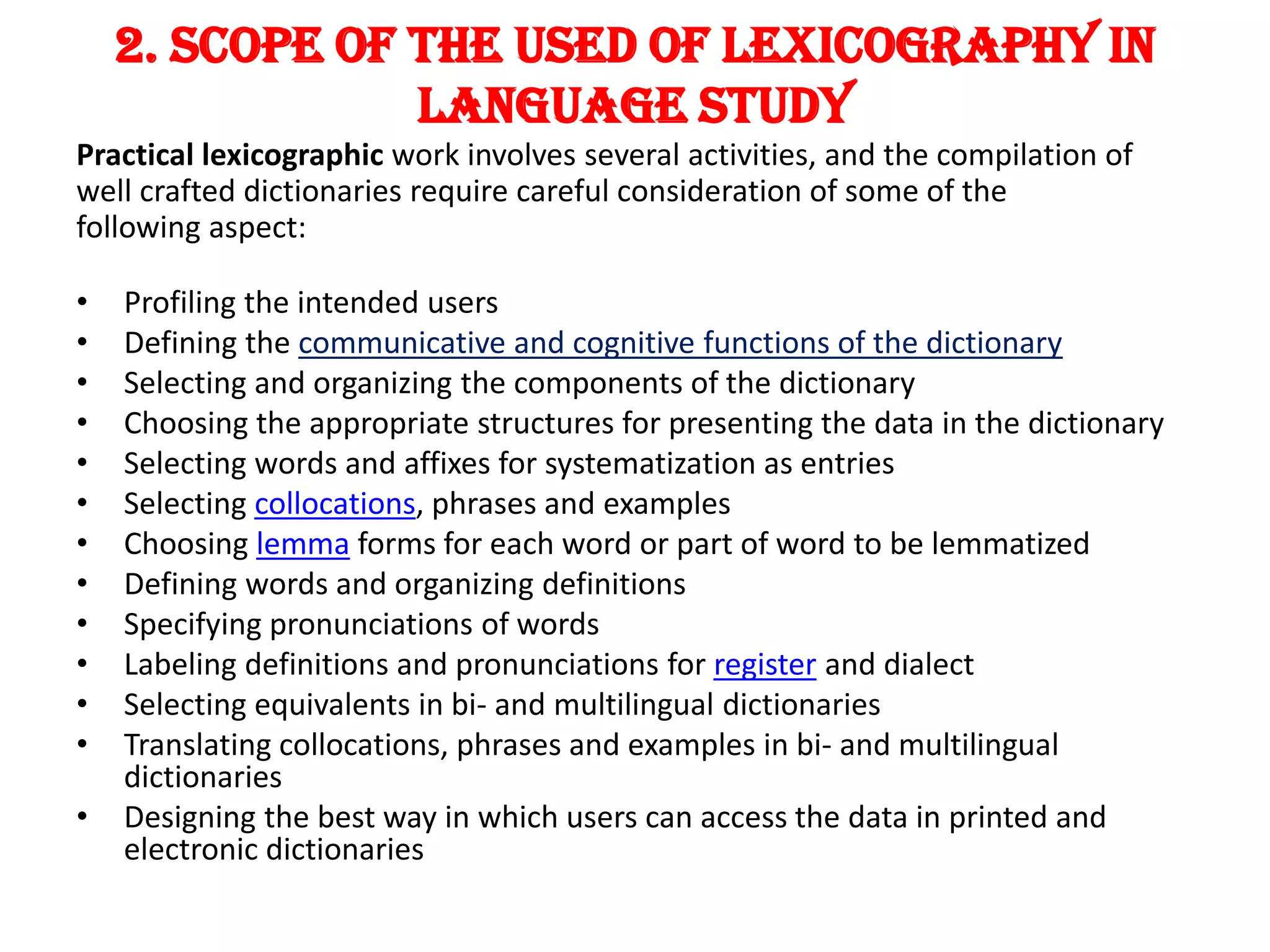 2. SCOPE OF THE USED OF LEXICOGRAPHY IN
                LANGUAGE STUDY
Practical lexicographic work involves several activities, and the compilation of
well crafted dictionaries require careful consideration of some of the
following aspect:

•   Profiling the intended users
•   Defining the communicative and cognitive functions of the dictionary
•   Selecting and organizing the components of the dictionary
•   Choosing the appropriate structures for presenting the data in the dictionary
•   Selecting words and affixes for systematization as entries
•   Selecting collocations, phrases and examples
•   Choosing lemma forms for each word or part of word to be lemmatized
•   Defining words and organizing definitions
•   Specifying pronunciations of words
•   Labeling definitions and pronunciations for register and dialect
•   Selecting equivalents in bi- and multilingual dictionaries
•   Translating collocations, phrases and examples in bi- and multilingual
    dictionaries
•   Designing the best way in which users can access the data in printed and
    electronic dictionaries
 