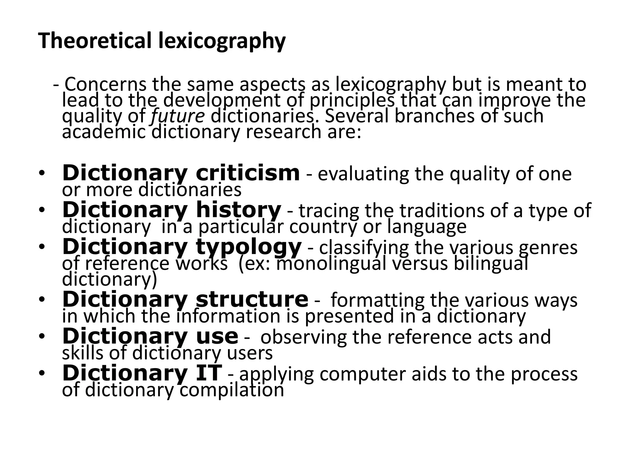 Theoretical lexicography
 - Concerns the same aspects as lexicography but is meant to
  lead to the development of principles that can improve the
  quality of future dictionaries. Several branches of such
  academic dictionary research are:
• Dictionary criticism - evaluating the quality of one
  or more dictionaries
• Dictionary history - tracing the traditions of a type of
  dictionary in a particular country or language
• Dictionary typology - classifying the various genres
  of reference works (ex: monolingual versus bilingual
  dictionary)
• Dictionary structure - formatting the various ways
  in which the information is presented in a dictionary
• Dictionary use - observing the reference acts and
  skills of dictionary users
• Dictionary IT - applying computer aids to the process
  of dictionary compilation
 