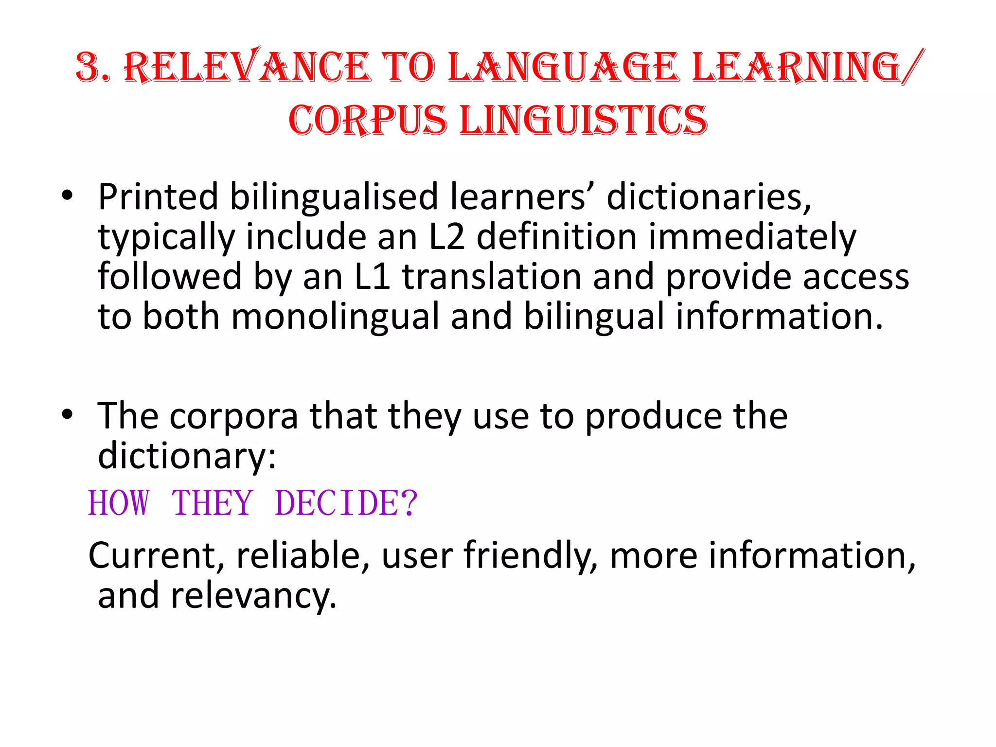 3. Relevance to Language Learning/
         Corpus Linguistics
• Printed bilingualised learners’ dictionaries,
  typically include an L2 definition immediately
  followed by an L1 translation and provide access
  to both monolingual and bilingual information.

• The corpora that they use to produce the
  dictionary:
  HOW THEY DECIDE?
  Current, reliable, user friendly, more information,
  and relevancy.
 