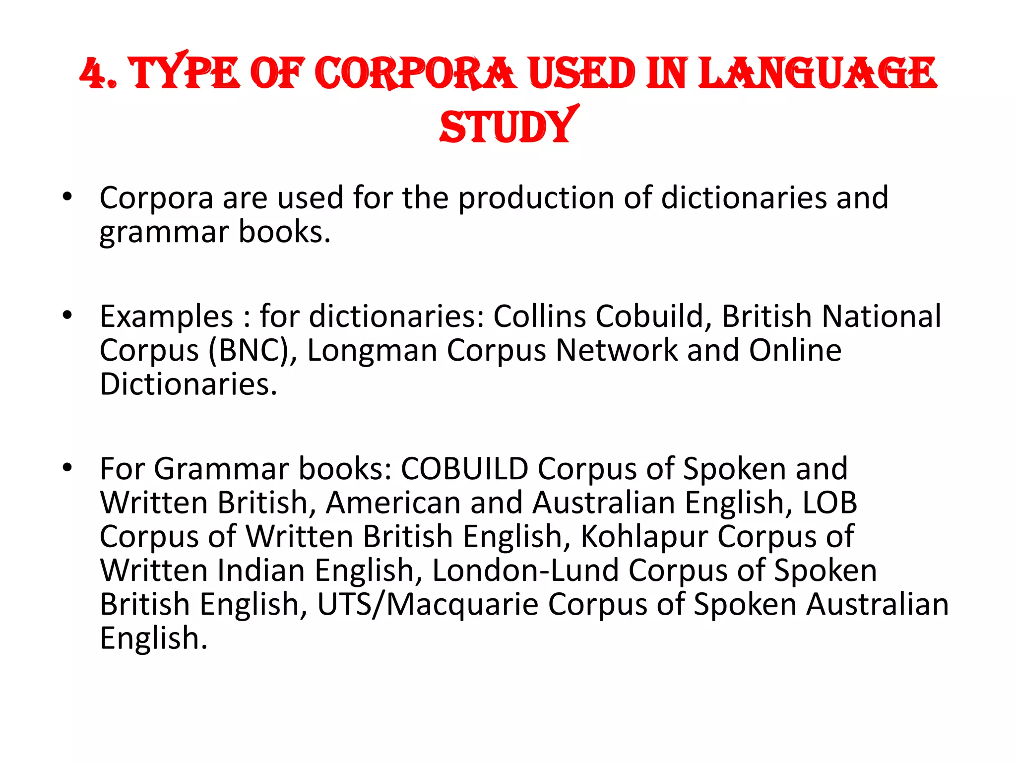 4. TYPE OF CORPora USED IN LANGUAGE
                 STUDY
• Corpora are used for the production of dictionaries and
  grammar books.

• Examples : for dictionaries: Collins Cobuild, British National
  Corpus (BNC), Longman Corpus Network and Online
  Dictionaries.

• For Grammar books: COBUILD Corpus of Spoken and
  Written British, American and Australian English, LOB
  Corpus of Written British English, Kohlapur Corpus of
  Written Indian English, London-Lund Corpus of Spoken
  British English, UTS/Macquarie Corpus of Spoken Australian
  English.
 