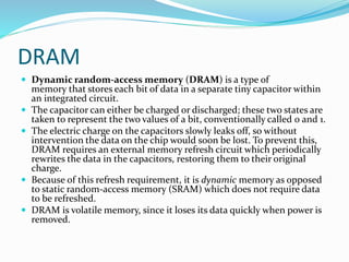 DRAM
 Dynamic random-access memory (DRAM) is a type of
memory that stores each bit of data in a separate tiny capacitor within
an integrated circuit.
 The capacitor can either be charged or discharged; these two states are
taken to represent the two values of a bit, conventionally called 0 and 1.
 The electric charge on the capacitors slowly leaks off, so without
intervention the data on the chip would soon be lost. To prevent this,
DRAM requires an external memory refresh circuit which periodically
rewrites the data in the capacitors, restoring them to their original
charge.
 Because of this refresh requirement, it is dynamic memory as opposed
to static random-access memory (SRAM) which does not require data
to be refreshed.
 DRAM is volatile memory, since it loses its data quickly when power is
removed.
 