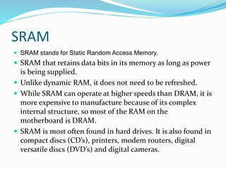 SRAM
 SRAM stands for Static Random Access Memory.
 SRAM that retains data bits in its memory as long as power
is being supplied.
 Unlike dynamic RAM, it does not need to be refreshed.
 While SRAM can operate at higher speeds than DRAM, it is
more expensive to manufacture because of its complex
internal structure, so most of the RAM on the
motherboard is DRAM.
 SRAM is most often found in hard drives. It is also found in
compact discs (CD’s), printers, modem routers, digital
versatile discs (DVD’s) and digital cameras.
 