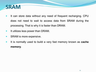 12
SRAM
 It can store data without any need of frequent recharging. CPU
does not need to wait to access data from SRAM during the
processing. That is why it is faster than DRAM.
 It utilizes less power than DRAM.
 SRAM is more expensive.
 It is normally used to build a very fast memory known as cache
memory.
 